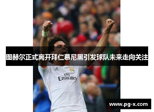 图赫尔正式离开拜仁慕尼黑引发球队未来走向关注