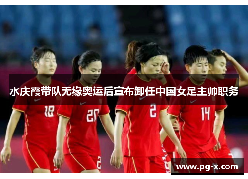 水庆霞带队无缘奥运后宣布卸任中国女足主帅职务