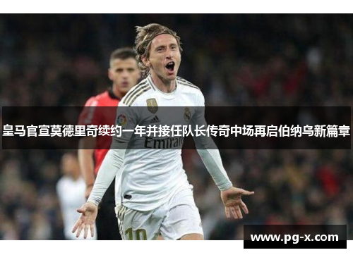 皇马官宣莫德里奇续约一年并接任队长传奇中场再启伯纳乌新篇章