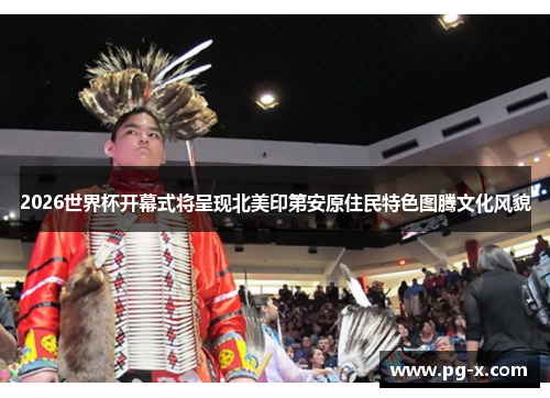 2026世界杯开幕式将呈现北美印第安原住民特色图腾文化风貌