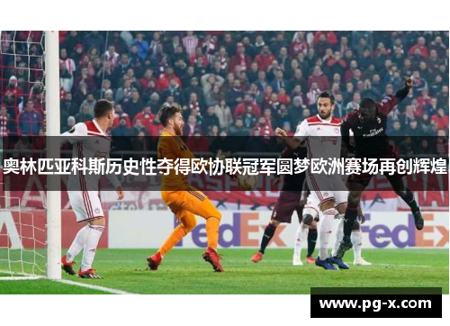 奥林匹亚科斯历史性夺得欧协联冠军圆梦欧洲赛场再创辉煌