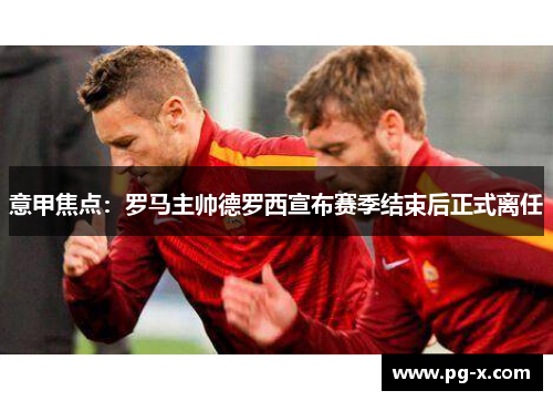意甲焦点：罗马主帅德罗西宣布赛季结束后正式离任