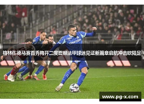 格林伍德马赛首秀梅开二度震撼法甲球迷见证新篇章启航冲击欧陆足