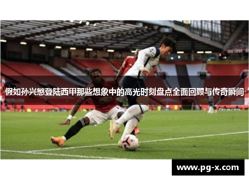 假如孙兴慜登陆西甲那些想象中的高光时刻盘点全面回顾与传奇瞬间