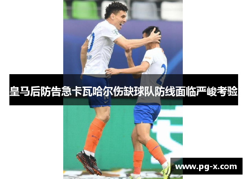 皇马后防告急卡瓦哈尔伤缺球队防线面临严峻考验
